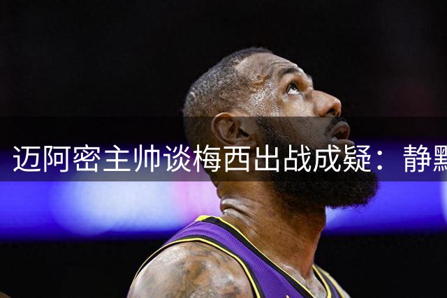 迈阿密主帅谈梅西出战成疑：静默陪伴最为关键